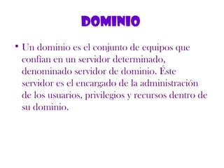 Dominio
• Un dominio es el conjunto de equipos que
confían en un servidor determinado,
denominado servidor de dominio. Éste
servidor es el encargado de la administración
de los usuarios, privilegios y recursos dentro de
su dominio.
 