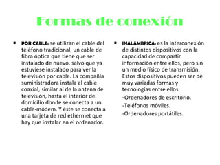 Formas de conexión
• POR CABLE: se utilizan el cable del
teléfono tradicional, un cable de
fibra óptica que tiene que ser
instalado de nuevo, salvo que ya
estuviese instalado para ver la
televisión por cable. La compañía
suministradora instala el cable
coaxial, similar al de la antena de
televisión, hasta el interior del
domicilio donde se conecta a un
cable-módem. Y éste se conecta a
una tarjeta de red ethermet que
hay que instalar en el ordenador.
• INALÁMBRICA: es la interconexión
de distintos dispositivos con la
capacidad de compartir
información entre ellos, pero sin
un medio físico de transmisión.
Estos dispositivos pueden ser de
muy variadas formas y
tecnologías entre ellos:
-Ordenadores de escritorio.
-Teléfonos móviles.
-Ordenadores portátiles.
 
