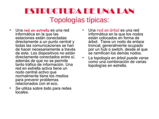 ESTRUCTURA DE UNA LAN
Topologías típicas:
• Una red en estrella es una red
informática en la que las
estaciones están conectadas
directamente a un punto central y
todas las comunicaciones se han
de hacer necesariamente a través
de este. Los dispositivos no están
directamente conectados entre sí,
además de que no se permite
tanto tráfico de información. Una
red en estrella activa tiene un
nodo central activo que
normalmente tiene los medios
para prevenir problemas
relacionados con el eco.
• Se utiliza sobre todo para redes
locales.
• Una red en árbol es una red
informática en la que los nodos
están colocados en forma de
árbol. Tiene un nodo de enlace
troncal, generalmente ocupado
por un hub o switch, desde el que
se ramifican los demás nodos.
• La topología en árbol puede verse
como una combinación de varias
topologías en estrella.
 