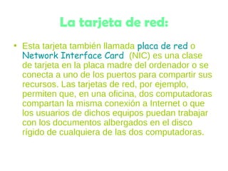 La tarjeta de red:
• Esta tarjeta también llamada placa de red o
Network Interface Card  (NIC) es una clase
de tarjeta en la placa madre del ordenador o se
conecta a uno de los puertos para compartir sus
recursos. Las tarjetas de red, por ejemplo,
permiten que, en una oficina, dos computadoras
compartan la misma conexión a Internet o que
los usuarios de dichos equipos puedan trabajar
con los documentos albergados en el disco
rígido de cualquiera de las dos computadoras.
 