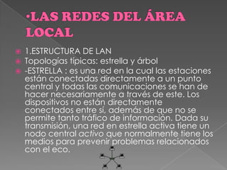  1.ESTRUCTURA DE LAN
 Topologías típicas: estrella y árbol
 -ESTRELLA : es una red en la cual las estaciones
están conectadas directamente a un punto
central y todas las comunicaciones se han de
hacer necesariamente a través de este. Los
dispositivos no están directamente
conectados entre sí, además de que no se
permite tanto tráfico de información. Dada su
transmisión, una red en estrella activa tiene un
nodo central activo que normalmente tiene los
medios para prevenir problemas relacionados
con el eco.
 