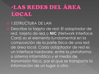  1.ESTRUCTURA DE LAN
 Describe la tarjeta de red: El adaptador de
red, tarjeta de red o NIC (Network Interface
Card) es el elemento fundamental en la
composición de la parte física de una red
de área local. Cada adaptador de red es
un interface hardware, entre la plataforma
o sistema informático y el medio de
transmisión físico, por el que se transporta la
información de un lugar a otro.
 