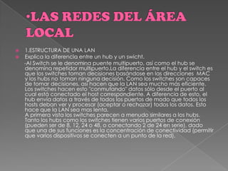  1.ESTRUCTURA DE UNA LAN
 Explica la diferencia entre un hub y un swicht.
-Al Switch se le denomina puente multipuerto, así como el hub se
denomina repetidor multipuerto.La diferencia entre el hub y el switch es
que los switches toman decisiones basándose en las direcciones MAC
y los hubs no toman ninguna decisión. Como los switches son capaces
de tomar decisiones, así hacen que la LAN sea mucho más eficiente.
Los switches hacen esto "conmutando" datos sólo desde el puerto al
cual está conectado el host correspondiente. A diferencia de esto, el
hub envía datos a través de todos los puertos de modo que todos los
hosts deban ver y procesar (aceptar o rechazar) todos los datos. Esto
hace que la LAN sea mas lenta.
A primera vista los switches parecen a menudo similares a los hubs.
Tanto los hubs como los switches tienen varios puertos de conexión
(pueden ser de 8, 12, 24 o 48, o conectando 2 de 24 en serie), dado
que una de sus funciones es la concentración de conectividad (permitir
que varios dispositivos se conecten a un punto de la red).
 