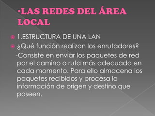  1.ESTRUCTURA DE UNA LAN
 ¿Qué función realizan los enrutadores?
-Consiste en enviar los paquetes de red
por el camino o ruta más adecuada en
cada momento. Para ello almacena los
paquetes recibidos y procesa la
información de origen y destino que
poseen.
 