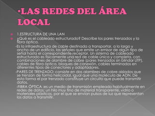  1.ESTRUCTURA DE UNA LAN
 ¿Qué es el cableado estructurado? Describe los pares trenzados y la
fibra óptica.
-Es la infraestructura de cable destinada a transportar, a lo largo y
ancho de un edificio, las señales que emite un emisor de algún tipo de
señal hasta el correspondiente receptor. Un sistema de cableado
estructurado es físicamente una red de cable única y completa, con
combinaciones de alambre de cobre (pares trenzados sin blindar UTP),
cables de fibra óptica, bloques de conexión, cables terminados en
diferentes tipos de conectores y adaptadores.
-PARES DE TRENZADO: consiste en dos alambres de cobre aislados que
se trenzan de forma helicoidal, igual que una molécula de ADN. De
esta forma el par trenzado constituye un circuito que puede transmitir
datos.
-FIBRA ÓPTICA :es un medio de transmisión empleado habitualmente en
redes de datos; un hilo muy fino de material transparente, vidrio o
materiales plásticos, por el que se envían pulsos de luz que representan
los datos a transmitir.
 
