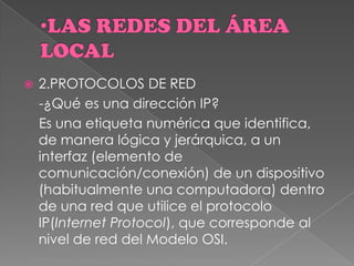  2.PROTOCOLOS DE RED
-¿Qué es una dirección IP?
Es una etiqueta numérica que identifica,
de manera lógica y jerárquica, a un
interfaz (elemento de
comunicación/conexión) de un dispositivo
(habitualmente una computadora) dentro
de una red que utilice el protocolo
IP(Internet Protocol), que corresponde al
nivel de red del Modelo OSI.
 