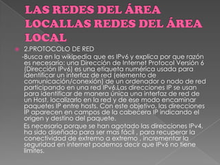  2.PROTOCOLO DE RED
-Busca en la wikipedia que es IPv6 y explica por que razón
es necesario: una Dirección de Internet Protocol Versión 6
(Dirección IPv6) es una etiqueta numérica usada para
identificar un interfaz de red (elemento de
comunicación/conexión) de un ordenador o nodo de red
participando en una red IPv6.Las direcciones IP se usan
para identificar de manera única una interfaz de red de
un Host, localizarlo en la red y de ese modo encaminar
paquetes IP entre hosts. Con este objetivo, las direcciones
IP aparecen en campos de la cabecera IP indicando el
origen y destino del paquete.
Es necesario porque se han agotado las direcciones IPv4,
ha sido diseñado para ser mas fácil , para recuperar la
conectividad de extremo a extremo , incrementar la
seguridad en internet podemos decir que IPv6 no tiene
limites.
 