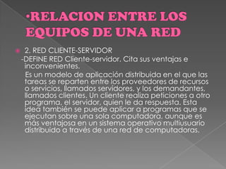  2. RED CLIENTE-SERVIDOR
-DEFINE RED Cliente-servidor. Cita sus ventajas e
inconvenientes.
Es un modelo de aplicación distribuida en el que las
tareas se reparten entre los proveedores de recursos
o servicios, llamados servidores, y los demandantes,
llamados clientes. Un cliente realiza peticiones a otro
programa, el servidor, quien le da respuesta. Esta
idea también se puede aplicar a programas que se
ejecutan sobre una sola computadora, aunque es
más ventajosa en un sistema operativo multiusuario
distribuido a través de una red de computadoras.
 