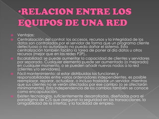  Ventajas:
 Centralización del control: los accesos, recursos y la integridad de los
datos son controlados por el servidor de forma que un programa cliente
defectuoso o no autorizado no pueda dañar el sistema. Esta
centralización también facilita la tarea de poner al día datos u otros
recursos (mejor que en las redes P2P)..
 Escalabilidad: se puede aumentar la capacidad de clientes y servidores
por separado. Cualquier elemento puede ser aumentado (o mejorado)
en cualquier momento, o se pueden añadir nuevos nodos a la red
(clientes y/o servidores).
 Fácil mantenimiento: al estar distribuidas las funciones y
responsabilidades entre varios ordenadores independientes, es posible
reemplazar, reparar, actualizar, o incluso trasladar un servidor, mientras
que sus clientes no se verán afectados por ese cambio (o se afectarán
mínimamente). Esta independencia de los cambios también se conoce
como encapsulación.
 Existen tecnologías, suficientemente desarrolladas, diseñadas para el
paradigma de C/S que aseguran la seguridad en las transacciones, la
amigabilidad de la interfaz, y la facilidad de empleo.
 