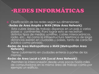  Clasificación de las redes según sus dimensiones:
-Redes de Area Amplia o WAN (Wide Area Network):
Esta cubre áreas de trabajo dispersas en un país o varios
países o continentes. Para lograr esto se necesitan
distintos tipos de medios: satélites, cables interoceánicos,
radio, etc.. Así como la infraestructura telefónica de larga
distancias existen en ciudades y países, tanto de carácter
público como privado.
-Redes de Area Metropolitana o MAN (Metropolitan Area
Network):
Tiene cubrimiento en ciudades enteras o partes de las
mismas.
-Redes de Area Local o LAN (Local Area Network):
Permiten la interconexión desde unas pocas hasta miles
de computadoras en la misma área de trabajo como por
ejemplo un edificio.
 