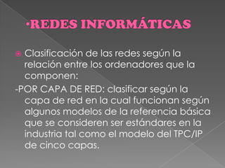  Clasificación de las redes según la
relación entre los ordenadores que la
componen:
-POR CAPA DE RED: clasificar según la
capa de red en la cual funcionan según
algunos modelos de la referencia básica
que se consideren ser estándares en la
industria tal como el modelo del TPC/IP
de cinco capas.
 