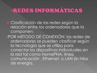  Clasificación de las redes según la
relación entre los ordenadores que la
componen:
-POR MÉTODO DE CONEXIÓN: las redes de
ordenadores se pueden clasificar según
la tecnología que se utiliza para
conectar los dispositivos individuales en
la red tal como HomePNA, linea
comunicación , Ethernet, o LAN sin hilos
de energía.
 