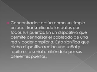 

Concentrador: actúa como un simple
enlace, transmitiendo los datos por
todos sus puertos. En un dispositivo que
permite centralizar el cableado de una
red y poder ampliarla. Esto significa que
dicho dispositivo recibe una señal y
repite esta señal emitiéndola por sus
diferentes puertos.

 