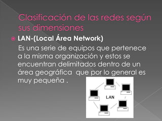 

LAN-(Local Área Network)
Es una serie de equipos que pertenece
a la misma organización y estos se
encuentran delimitados dentro de un
área geográfica que por lo general es
muy pequeña .

 