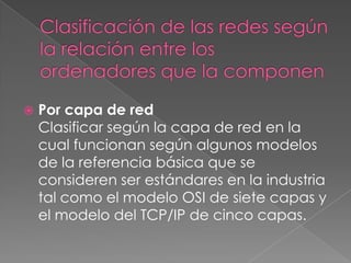 

Por capa de red
Clasificar según la capa de red en la
cual funcionan según algunos modelos
de la referencia básica que se
consideren ser estándares en la industria
tal como el modelo OSI de siete capas y
el modelo del TCP/IP de cinco capas.

 