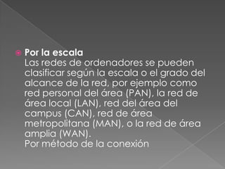 

Por la escala
Las redes de ordenadores se pueden
clasificar según la escala o el grado del
alcance de la red, por ejemplo como
red personal del área (PAN), la red de
área local (LAN), red del área del
campus (CAN), red de área
metropolitana (MAN), o la red de área
amplia (WAN).
Por método de la conexión

 