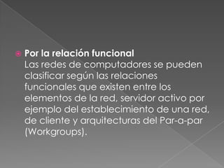 

Por la relación funcional
Las redes de computadores se pueden
clasificar según las relaciones
funcionales que existen entre los
elementos de la red, servidor activo por
ejemplo del establecimiento de una red,
de cliente y arquitecturas del Par-a-par
(Workgroups).

 