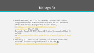 Bibliografia
• Barceló Ordinas, J. M. (2004). OPENLIBRA. Software Libre. Redes de
Computadores(marzo 2004). Barcelona: Fundació per a la Universitat
Oberta de Catalunya. Recuperado el 01 de 04 de 2014,
de http://www.etnassoft.com/biblioteca/redes-de-
computadores/ (Pag 19 – 36)
• Fernández Barcell, M. (2009). Tema VII Señales. Recuperado el 01 de 04
de 2014,
de http://www.mfbarcell.es/redes_de_datos/tema_07/redes_t7_senal
es.pdf
• Sánchez, J. (s.f.). Introducción a Internet y las redes de ordenadores.
Stanford, California. Recuperado el 01 de 04 de 2014, de
http://www.jorgesanchez.net/internet/transpar.html
 