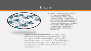 Historia
 Redes Locales : Surge tras las
enormes necesidades de
interconectarse entre varios
computadores y dispositivos a la
vez, este nos da enlace necesario
para un gran avance dado que
nos permite hacer gran cantidad
de acciones entre diferentes
componentes , regida por
algunos protocolos para su
interacción.
 Digitalización de la red telefónica : en cuanto a redes
telefónicas al principio se llamaron red analógica lo que
indica que es una señal electromagnética que viaja de un
teléfono a otro, la otra red es conocida es como red digital la
cual conmuta atreves de paquetes, la digitalización de las
redes telefónicas permitieron que se transmitieran datos y
adicionalmente la voz
 