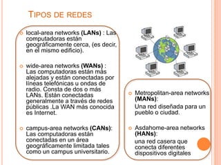 TIPOS DE REDES 
 local-area networks (LANs) : Las 
computadoras están 
geográficamente cerca, (es decir, 
en el mismo edificio). 
 wide-area networks (WANs) : 
Las computadoras están más 
alejadas y están conectadas por 
líneas telefónicas u ondas de 
radio. Consta de dos o más 
LANs. Están conectadas 
generalmente a través de redes 
públicas .La WAN más conocida 
es Internet. 
 campus-area networks (CANs): 
Las computadoras están 
conectadas en un área 
geográficamente limitada tales 
como un campus universitario. 
 Metropolitan-area networks 
(MANs): 
Una red diseñada para un 
pueblo o ciudad. 
 Asdahome-area networks 
(HANs): 
una red casera que 
conecta diferentes 
dispositivos digitales 
 