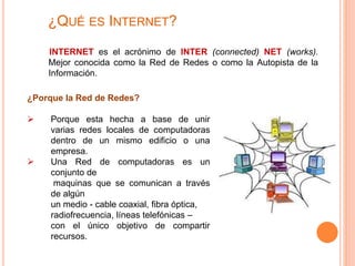¿QUÉ ES INTERNET? 
INTERNET es el acrónimo de INTER (connected) NET (works). 
Mejor conocida como la Red de Redes o como la Autopista de la 
Información. 
¿Porque la Red de Redes? 
 Porque esta hecha a base de unir 
varias redes locales de computadoras 
dentro de un mismo edificio o una 
empresa. 
 Una Red de computadoras es un 
conjunto de 
maquinas que se comunican a través 
de algún 
un medio - cable coaxial, fibra óptica, 
radiofrecuencia, líneas telefónicas – 
con el único objetivo de compartir 
recursos. 
 