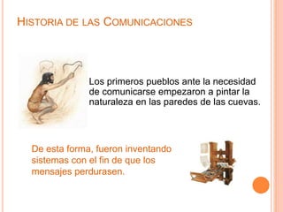HISTORIA DE LAS COMUNICACIONES 
Los primeros pueblos ante la necesidad 
de comunicarse empezaron a pintar la 
naturaleza en las paredes de las cuevas. 
De esta forma, fueron inventando 
sistemas con el fin de que los 
mensajes perdurasen. 
 
