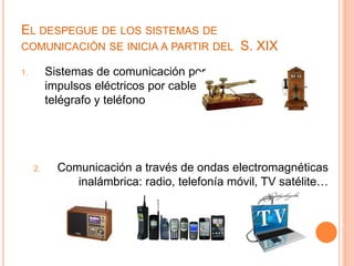 EL DESPEGUE DE LOS SISTEMAS DE 
COMUNICACIÓN SE INICIA A PARTIR DEL S. XIX 
1. Sistemas de comunicación por 
impulsos eléctricos por cable: 
telégrafo y teléfono 
2. Comunicación a través de ondas electromagnéticas 
inalámbrica: radio, telefonía móvil, TV satélite… 
 
