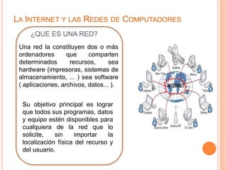 LA INTERNET Y LAS REDES DE COMPUTADORES 
¿QUE ES UNA RED? 
Una red la constituyen dos o más 
ordenadores que comparten 
determinados recursos, sea 
hardware (impresoras, sistemas de 
almacenamiento, ... ) sea software 
( aplicaciones, archivos, datos... ). 
Su objetivo principal es lograr 
que todos sus programas, datos 
y equipo estén disponibles para 
cualquiera de la red que lo 
solicite, sin importar la 
localización física del recurso y 
del usuario. 
 