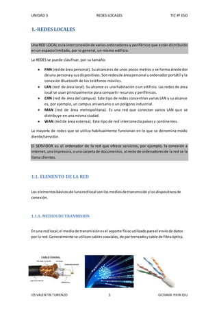 UNIDAD 3 REDES LOCALES TIC 4º ESO
IES VALENTIN TURIENZO 3 GIOVAVA YIXIN QIU
1.-REDES LOCALES
Una RED LOCAL esla interconexión de varios ordenadores y periféricos que están distribuido
en un espacio limitado, por lo general, un mismo edificio.
La REDES se puede clasificar, por su tamaño:
 PAN (redde área personal).Sualcance es de unos pocos metros y se forma alrededor
de una personay susdispositivos.Sonredesde áreapersonal uordenadorportátil y la
conexión Bluetooth de los teléfonos móviles.
 LAN (red de área local). Su alcance es una habitación o un edificio. Las redes de área
local se usan principalmente para compartir recursos y periféricos.
 CAN (red de área del campus). Este tipo de redes concentran varias LAN y su alcance
es, por ejemplo, un campus aniversario o un polígono industrial.
 MAN (red de área metropolitana). Es una red que conectan varios LAN que se
distribuye en una misma ciudad.
 WAN (red de área extensa). Este tipo de red interconecta países y continentes.
La mayoría de redes que se utiliza habitualmente funcionan en lo que se denomina modo
diente/servidor.
El SERVIDOR es el ordenador de la red que ofrece servicios, por ejemplo, la conexión a
internet,unaimpresora,ounacarpetade documentos, al restode ordenadoresde la red se la
llama clientes.
1.1. ELEMENTO DE LA RED
Los elementosbásicosde lunaredlocal sonlosmediosde transmisión ylosdispositivosde
conexión.
1.1.1. MEDIOS DE TRANMISION
En una redlocal,el mediode transmisiónesel soporte físicoutilizadoparael envíode datos
por la red.Generalmente se utilizancablescoaxiales,de partrenzadoycable de fibraóptica.
 