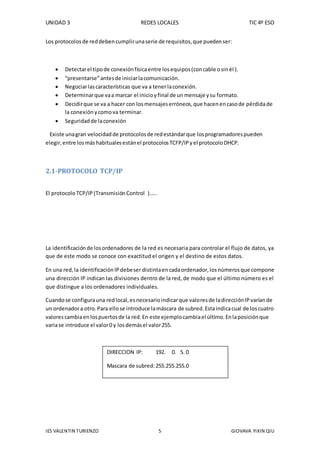 UNIDAD 3 REDES LOCALES TIC 4º ESO
IES VALENTIN TURIENZO 5 GIOVAVA YIXIN QIU
Los protocolosde reddebencumplirunaserie de requisitos,que puedenser:
 Detectarel tipode conexiónfísicaentre losequipos(concable osinél ).
 “presentarse”antesde iniciarlacomunicación.
 Negociarlascaracterísticas que va a tenerlaconexión.
 Determinarque vaa marcar el inicioyfinal de unmensaje ysu formato.
 Decidirque se va a hacer con losmensajeserróneos,que hacenencasode pérdidade
la conexión ycomova terminar.
 Seguridadde laconexión
Existe unagran velocidadde protocolosde redestándarque losprogramadorespueden
elegir,entre losmáshabitualesestánel protocolosTCFP/IPyel protocoloDHCP.
2.1-PROTOCOLO TCP/IP
El protocolo TCP/IP(Transmisión Control )…..
La identificaciónde losordenadores de la red es necesaria para controlar el flujo de datos, ya
que de este modo se conoce con exactitud el origen y el destino de estos datos.
En una red,la identificaciónIPdebeser distintaencadaordenador,losnúmerosque compone
una dirección IP indican las divisiones dentro de la red, de modo que el último número es el
que distingue a los ordenadores individuales.
Cuandose configurauna redlocal,esnecesarioindicarque valoresde ladirecciónIPvaríande
un ordenadora otro.Para ellose introduce lamáscara de subred.Estaindicacual de loscuatro
valorescambiaenlospuertosde la red.En este ejemplocambiael último.Enlaposiciónque
variase introduce el valor0 y losdemásel valor255.
DIRECCION IP: 192. 0. 5. 0
Mascara de subred:255.255.255.0
 