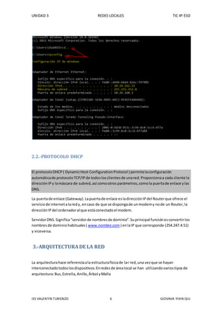 UNIDAD 3 REDES LOCALES TIC 4º ESO
IES VALENTIN TURIENZO 6 GIOVAVA YIXIN QIU
2.2.-PROTOCOLO DHCP
El protocoloDHCP( DynamicHost ConfigurationProtocol ) permitelaconfiguración
automáticade protocoloTCP/IPde todoslosclientesde unared.Proporcionaa cada cliente la
direcciónIPy lamáscara de subred,así comootros parámetros,comola puertade enlace ylas
DNS.
La puertade enlace (Gateway).Lapuertade enlace esladirecciónIPdel Routerque ofrece el
serviciode internetalaredy, encaso de que se dispongade unmodemy node un Router,la
direcciónIPdel ordenadoral que estáconectadoel modem.
ServidorDNS.Significa“servidorde nombresde dominio”.Suprincipal funciónesconvertirlos
nombres de dominiohabituales( www.nombre.com ) enlaIP que corresponde (254.247.4.51)
y viceversa.
3.-ARQUITECTURADE LA RED
La arquitecturahace referenciaala estructurafísicade la< red,una vezque se hayan
interconectadotodoslosdispositivos.Enredesde árealocal se han utilizandovariostiposde
arquitectura:Bus,Estrella,Anillo,Árbol yMalla
 