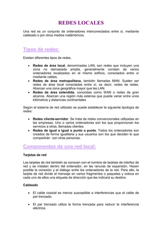 REDES LOCALES
Una red es un conjunto de ordenadores interconectados entre sí, mediante
cableado o por otros medios inalámbricos.



Tipos de redes:
Existen diferentes tipos de redes.

   •   Redes de área local, denominadas LAN, son redes que incluyen una
       zona no demasiada amplia, generalmente constan de varios
       ordenadores localizados en el mismo edificio, conectados entre sí
       mediante cables.
   •   Redes de área metropolitana, también llamadas MAN. Suelen ser
       redes de área local conectadas entre sí, es decir, redes de redes.
       Abarcan una zona geográfica mayor que las LAN.
   •   Redes de área extendida, conocidas como WAN o redes de gran
       alcance. Abarcan una región más extensa que puede variar entre unos
       kilómetros y distancias continentales

Según el sistema de red utilizado se puede establecer la siguiente tipología de
redes:

   •   Redes cliente-servidor. Se trata de redes convencionales utilizadas en
       las empresas. Uno o varios ordenadores son los que proporcionan los
       servicios a otras, llamadas clientes.
   •   Redes de igual a igual o punto a punto. Todos los ordenadores son
       creados de forma igualitaria y sus usuarios son los que deciden lo que
       compartirán con otras personas.

Componentes de una red local:
Tarjetas de red

Las tarjetas de red también se conocen con el nombre de tarjetas de interfaz de
red y se instalan dentro del ordenador, en las ranuras de expansión. Hacen
posible la conexión y el diálogo entre los ordenadores de la red. Para ello, la
tarjeta de red divide el mensaje en varios fragmentos o paquetes y coloca en
cada uno de ellos una etiqueta de dirección que les indicará su destino.

Cableado

   •   El cable coaxial es menos susceptible a interferencias que el cable de
       par trenzado.

   •   El par trenzado utiliza la forma trenzada para reducir la interferencia
       eléctrica.
 