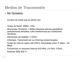 Medios de Transmisión
 No Guiados:
los tipos de ondas que se utilizan son:
Ondas de Radio: 30Mhz- 1Ghz
Microondas Terrestres: 1-40Ghz Necesita antenas parabólicas
perfectamente alineadas, sufre interferencias por condiciones
climáticas.
Microondas por Satélite: 1-10Ghz
Infrarrojos: Transmisión por luz infrarroja emisor/receptor.
Ondas de radio en redes LAN (WIFI): Velocidades entre 11 Mbps – 54
Mbps.
Frecuencias no requieren licencia (915 MHz, 2.4 GHz, 5 GHz).
Estándar IEEE 802.11
 