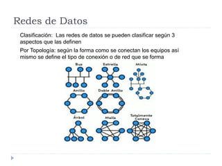 Redes de Datos
Clasificación: Las redes de datos se pueden clasificar según 3
aspectos que las definen
Por Topología: según la forma como se conectan los equipos así
mismo se define el tipo de conexión o de red que se forma
 