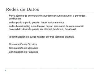 Redes de Datos
Por la técnica de conmutación: pueden ser punto a punto o por redes
de difusión.
en las punto a punto pueden haber varios caminos.
en las broadcasting o de difusión hay un solo canal de comunicación
compartido. Además puede ser Unicast, Multicast, Broadcast.
la conmutación se puede realizar por tres técnicas distintas.
Conmutación de Circuitos
Conmutación de Mensajes
Conmutación de Paquetes
 