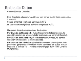 Redes de Datos
Conmutación de Circuitos:
Esta Orientada a la comunicación por voz, por un medio físico entre emisor
y receptor.
Se usa en la Red Telefónica Conmutada RTC
se usa en la Red Digital de Servicios Integrados RDSI.
Hay varios tipos de conmutadores de circuitos:
Por División del Espacio(I): Rutas Físicamente Independientes, la
conexión requiere de un conmutador exclusivo para transmitir la señal.
Por División del Espacio(II): Conmutadores multietapa, no permite
conexión simultanea de todos los equipos.
Por División del Tiempo: fragmenta la cadena de bits en partes mas
pequeñas, generando cadenas de mayor velocidad. Se puede realizar
mediante la técnica TSI (Time Slot Interchange) o TDM (Time División
Multiplexing).
 