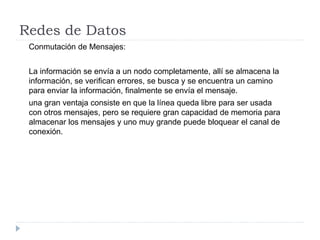Redes de Datos
Conmutación de Mensajes:
La información se envía a un nodo completamente, allí se almacena la
información, se verifican errores, se busca y se encuentra un camino
para enviar la información, finalmente se envía el mensaje.
una gran ventaja consiste en que la línea queda libre para ser usada
con otros mensajes, pero se requiere gran capacidad de memoria para
almacenar los mensajes y uno muy grande puede bloquear el canal de
conexión.
 