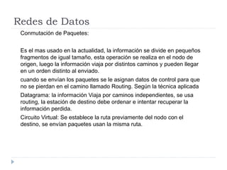 Redes de Datos
Conmutación de Paquetes:
Es el mas usado en la actualidad, la información se divide en pequeños
fragmentos de igual tamaño, esta operación se realiza en el nodo de
origen, luego la información viaja por distintos caminos y pueden llegar
en un orden distinto al enviado.
cuando se envían los paquetes se le asignan datos de control para que
no se pierdan en el camino llamado Routing. Según la técnica aplicada
Datagrama: la información Viaja por caminos independientes, se usa
routing, la estación de destino debe ordenar e intentar recuperar la
información perdida.
Circuito Virtual: Se establece la ruta previamente del nodo con el
destino, se envían paquetes usan la misma ruta.
 