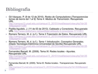 Bibliografía
 Gil Vázquez, P. (9 de 12 de 2010). Redes de Computadores (Transparencias
temas de teoría del 1 al 9) Tema 4. Medios de Transmisión. Recuperado
URL
http://campus13.unad.edu.co/campus13_20151/mod/lesson/view.php?id=35
30&pageid=1284
 Padilla Agudelo, J. (11 de 03 de 2013). Cableado y Conectores. Recuperado
URL http://www.slideshare.net/jpadillaa/cableado-y-conectores-17111011
 Romero Ternero, M. d. (s.f.). Tema 3 Trasmisión de Datos. Recuperado URL
http://campus13.unad.edu.co/campus13_20151/mod/lesson/view.php?id=35
30&pageid=1286
 Romero Ternero, M. d. (s.f.). Tema 1 Introducción. Conceptos Generales.
(Depto Tecnología Eletrónica Universidad de Sevilla) Recuperado URL
http://campus13.unad.edu.co/campus13_20151/mod/lesson/view.php?id=35
30&pageid=1287
 Fernandez Barcell, M. (2008). Tema IX: Redes locales - Apuntes.
Recuperado URL
http://campus13.unad.edu.co/campus13_20151/mod/lesson/view.php?id=35
30&pageid=1288

Fernandez Barcell, M. (2009). Tema IX: Redes locales - Transparencias. Recuperado
URL
http://campus13.unad.edu.co/campus13_20151/mod/lesson/view.php?id=3530&pageid
=1289
 
