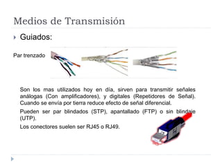 Medios de Transmisión
 Guiados:
Par trenzado
Son los mas utilizados hoy en día, sirven para transmitir señales
análogas (Con amplificadores), y digitales (Repetidores de Señal).
Cuando se envía por tierra reduce efecto de señal diferencial.
Pueden ser par blindados (STP), apantallado (FTP) o sin blindaje
(UTP).
Los conectores suelen ser RJ45 o RJ49.
 