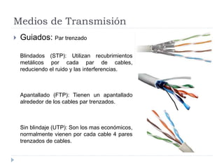 Medios de Transmisión
 Guiados: Par trenzado
Blindados (STP): Utilizan recubrimientos
metálicos por cada par de cables,
reduciendo el ruido y las interferencias.
Apantallado (FTP): Tienen un apantallado
alrededor de los cables par trenzados.
Sin blindaje (UTP): Son los mas económicos,
normalmente vienen por cada cable 4 pares
trenzados de cables.
 