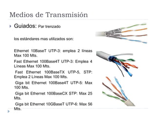 Medios de Transmisión
 Guiados: Par trenzado
los estándares mas utilizados son:
Ethernet 10BaseT UTP-3: emplea 2 líneas
Max 100 Mts.
Fast Ethernet 100Base4T UTP-3: Emplea 4
Líneas Max 100 Mts.
Fast Ethernet 100BaseTX UTP-5, STP:
Emplea 2 Líneas Max 100 Mts.
Giga bit Ethernet 100Base4T UTP-5: Max
100 Mts.
Giga bit Ethernet 100BaseCX STP: Max 25
Mts.
Giga bit Ethernet 10GBaseT UTP-6: Max 56
Mts.
 