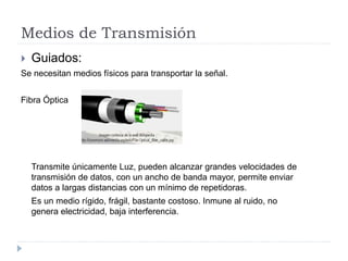 Medios de Transmisión
 Guiados:
Se necesitan medios físicos para transportar la señal.
Fibra Óptica
Transmite únicamente Luz, pueden alcanzar grandes velocidades de
transmisión de datos, con un ancho de banda mayor, permite enviar
datos a largas distancias con un mínimo de repetidoras.
Es un medio rígido, frágil, bastante costoso. Inmune al ruido, no
genera electricidad, baja interferencia.
 