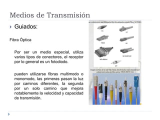 Medios de Transmisión
 Guiados:
Fibra Óptica
Por ser un medio especial, utiliza
varios tipos de conectores, el receptor
por lo general es un fotodiodo.
pueden utilizarse fibras multimodo o
monomodo, las primeras pasan la luz
por caminos diferentes, la segunda
por un solo camino que mejora
notablemente la velocidad y capacidad
de transmisión.
 
