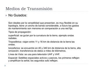 Medios de Transmisión
 No Guiados:
Son ideales por la versatilidad que presentan, es muy flexible en su
topología, tiene un ancho de banda considerable, a futuro los gastos
de mantenimiento son menores en comparación a una red fija.
Tipos de propagación:
superficial: se guían por la curvatura de la tierra, ejemplo ondas
radiales.
Troposférica: viajan entre 11 y 16 km de distancia de la tierra las
ondas.
Ionosferica: se encuentre en 40 y 340 km de distancia de la tierra, alta
ionización, transferencia de datos a miles de kilómetros.
Línea de Vista: se usa para televisión UHF y VHF.
Espacial: Satélites espaciales activos y pasivos, los primeros reflejan
y amplifican la señal, los segundos solo reflejan.
 
