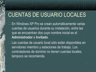CUENTAS DE USUARIO LOCALES
En Windows XP Pro se crean automáticamente varias
cuentas de usuarios durante su instalación, entre las
que se encuentran dos cuyo nombre inicial es el
Administrador e Invitado.
Las cuentas de usuario local sólo están disponibles en
servidores miembro y estaciones de trabajo. Los
controladores de dominio no tienen cuentas locales,
tampoco se recomienda.
 