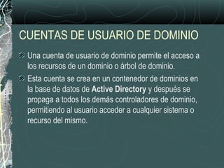 CUENTAS DE USUARIO DE DOMINIO
Una cuenta de usuario de dominio permite el acceso a
los recursos de un dominio o árbol de dominio.
Esta cuenta se crea en un contenedor de dominios en
la base de datos de Active Directory y después se
propaga a todos los demás controladores de dominio,
permitiendo al usuario acceder a cualquier sistema o
recurso del mismo.
 
