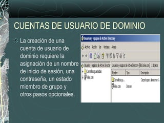 CUENTAS DE USUARIO DE DOMINIO
La creación de una
cuenta de usuario de
dominio requiere la
asignación de un nombre
de inicio de sesión, una
contraseña, un estado
miembro de grupo y
otros pasos opcionales.
 