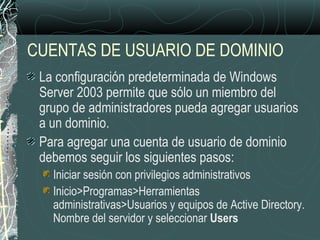 CUENTAS DE USUARIO DE DOMINIO
La configuración predeterminada de Windows
Server 2003 permite que sólo un miembro del
grupo de administradores pueda agregar usuarios
a un dominio.
Para agregar una cuenta de usuario de dominio
debemos seguir los siguientes pasos:
Iniciar sesión con privilegios administrativos
Inicio>Programas>Herramientas
administrativas>Usuarios y equipos de Active Directory.
Nombre del servidor y seleccionar Users
 