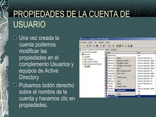 PROPIEDADES DE LA CUENTA DE
USUARIO
Una vez creada la
cuenta podemos
modificar las
propiedades en el
complemento Usuarios y
equipos de Active
Directory
Pulsamos botón derecho
sobre el nombre de la
cuenta y hacemos clic en
propiedades.
 
